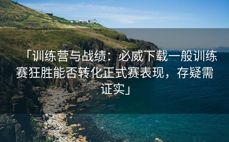 「训练营与战绩：必威下载一般训练赛狂胜能否转化正式赛表现，存疑需证实」