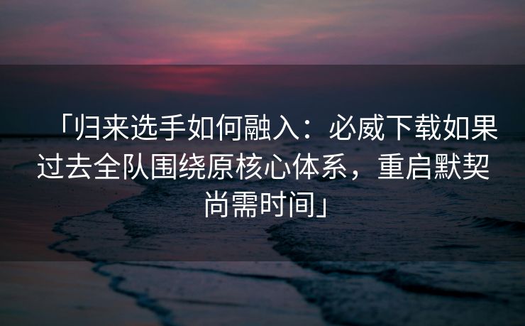 「归来选手如何融入：必威下载如果过去全队围绕原核心体系，重启默契尚需时间」