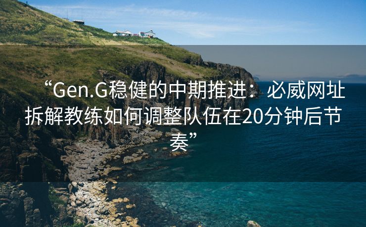 “Gen.G稳健的中期推进：必威网址拆解教练如何调整队伍在20分钟后节奏”