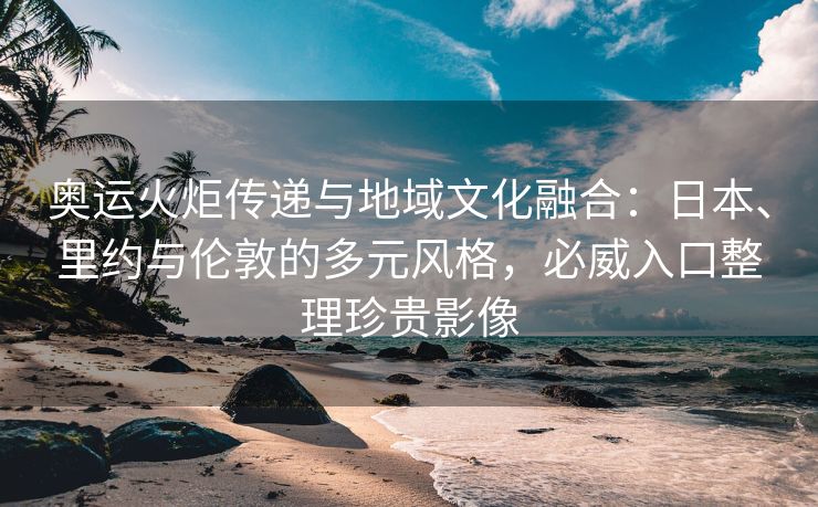 奥运火炬传递与地域文化融合：日本、里约与伦敦的多元风格，必威入口整理珍贵影像