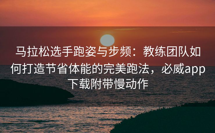 马拉松选手跑姿与步频：教练团队如何打造节省体能的完美跑法，必威app下载附带慢动作