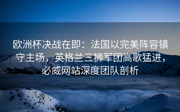 欧洲杯决战在即：法国以完美阵容镇守主场，英格兰三狮军团高歌猛进，必威网站深度团队剖析