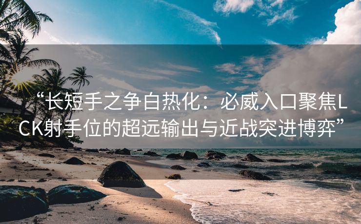 “长短手之争白热化：必威入口聚焦LCK射手位的超远输出与近战突进博弈”