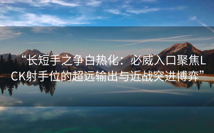 “长短手之争白热化：必威入口聚焦LCK射手位的超远输出与近战突进博弈”