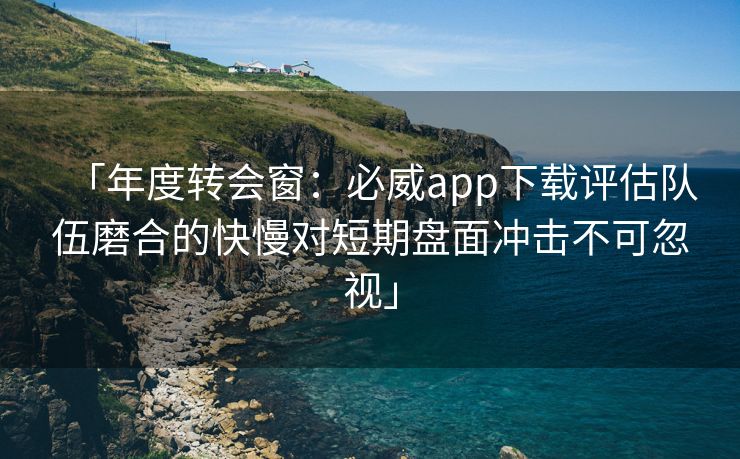 「年度转会窗：必威app下载评估队伍磨合的快慢对短期盘面冲击不可忽视」